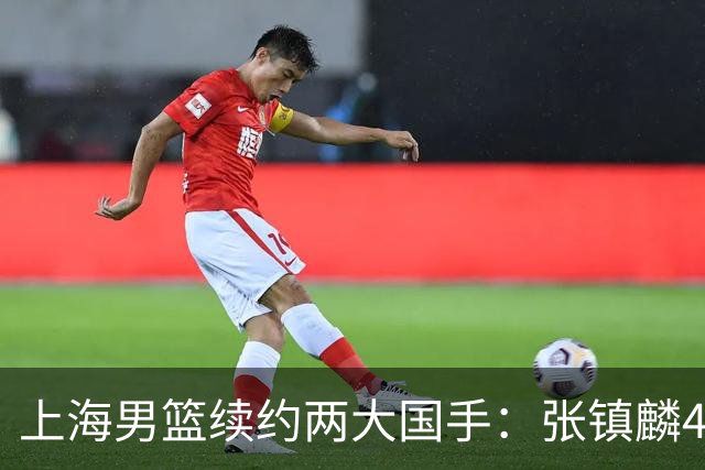 上海男篮续约两大国手：张镇麟4年顶薪 偰李永炜3年B类合同
