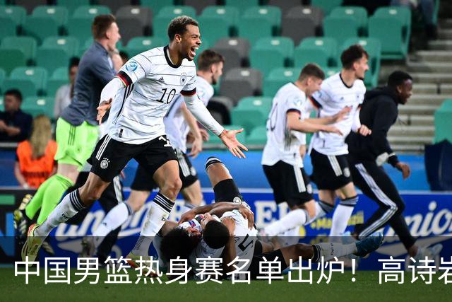 中国男篮热身赛名单出炉！高诗岩在列赵继伟领衔，广东2人入选