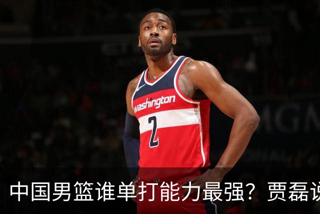 中国男篮谁单打能力最强？贾磊说出一人，不是杨瀚森，不是王俊杰