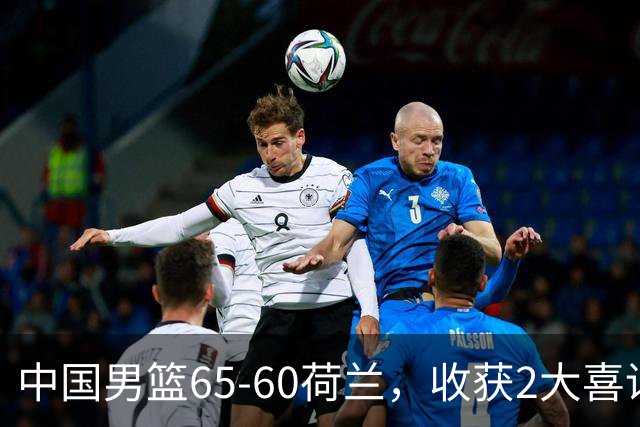 中国男篮65-60荷兰，收获2大喜讯、2大隐忧，世预赛打日本不好打