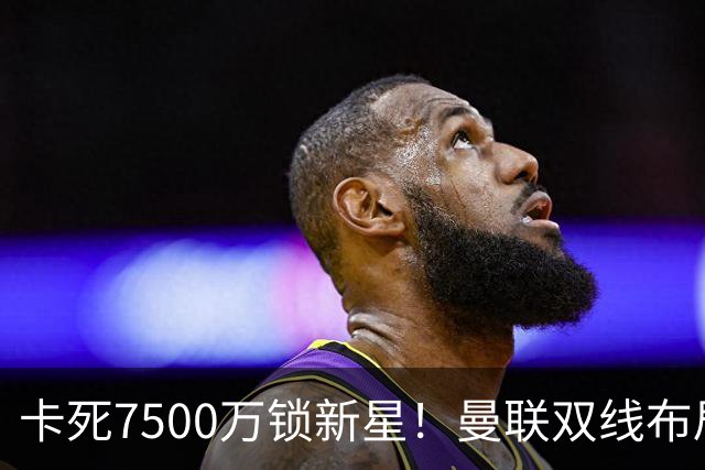 卡死7500万锁新星！曼联双线布局，球场改建暗藏致命变数