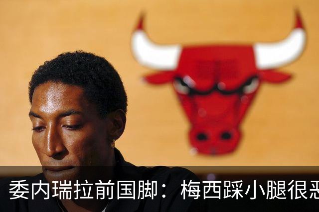 委内瑞拉前国脚：梅西踩小腿很恶劣+100%是红牌，球星判罚受优待