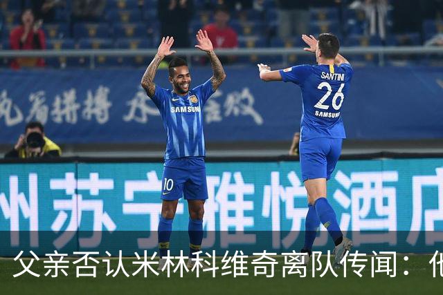 父亲否认米林科维奇离队传闻：他对拉齐奥很满意