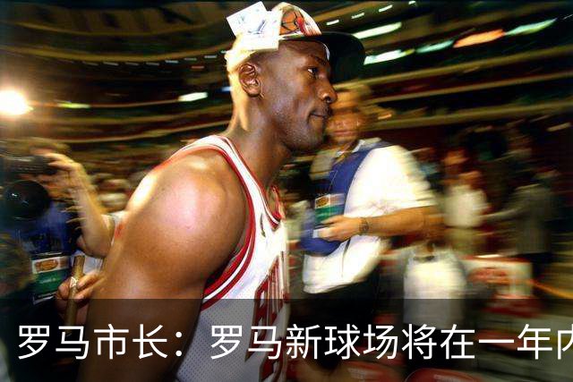 罗马市长：罗马新球场将在一年内开工，是世界上最美丽的球场之一
