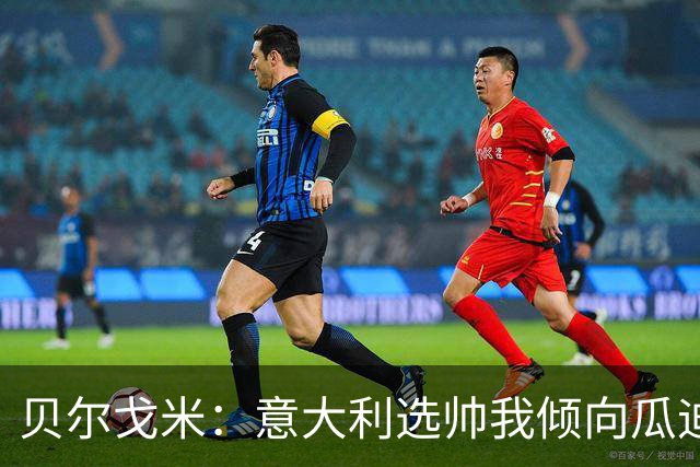 贝尔戈米：意大利选帅我倾向瓜迪奥拉 马尔蒂尼适合当技术总监